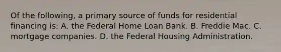 Of the following, a primary source of funds for residential financing is: A. the Federal Home Loan Bank. B. Freddie Mac. C. mortgage companies. D. the Federal Housing Administration.