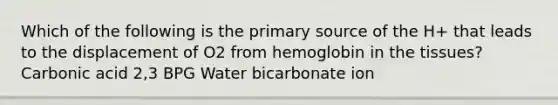 Which of the following is the primary source of the H+ that leads to the displacement of O2 from hemoglobin in the tissues? Carbonic acid 2,3 BPG Water bicarbonate ion