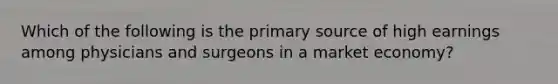 Which of the following is the primary source of high earnings among physicians and surgeons in a market economy?