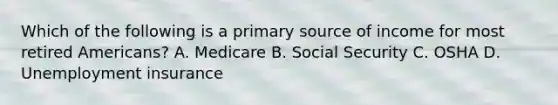 Which of the following is a primary source of income for most retired Americans? A. Medicare B. Social Security C. OSHA D. Unemployment insurance