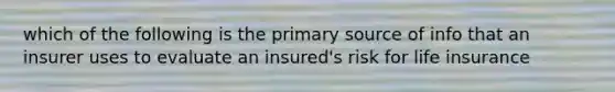 which of the following is the primary source of info that an insurer uses to evaluate an insured's risk for life insurance