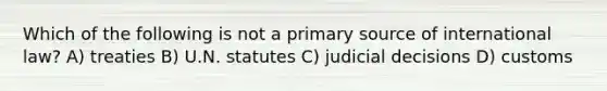 Which of the following is not a primary source of international law? A) treaties B) U.N. statutes C) judicial decisions D) customs