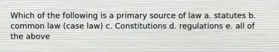 Which of the following is a primary source of law a. statutes b. common law (case law) c. Constitutions d. regulations e. all of the above