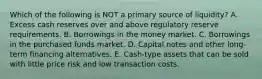 Which of the following is NOT a primary source of liquidity? A. Excess cash reserves over and above regulatory reserve requirements. B. Borrowings in the money market. C. Borrowings in the purchased funds market. D. Capital notes and other long-term financing alternatives. E. Cash-type assets that can be sold with little price risk and low transaction costs.