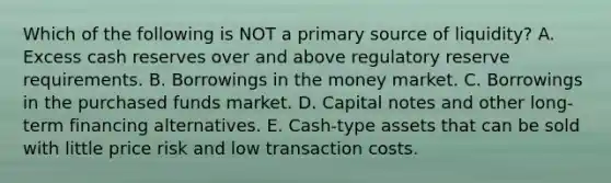 Which of the following is NOT a primary source of liquidity? A. Excess cash reserves over and above regulatory reserve requirements. B. Borrowings in the money market. C. Borrowings in the purchased funds market. D. Capital notes and other long-term financing alternatives. E. Cash-type assets that can be sold with little price risk and low transaction costs.