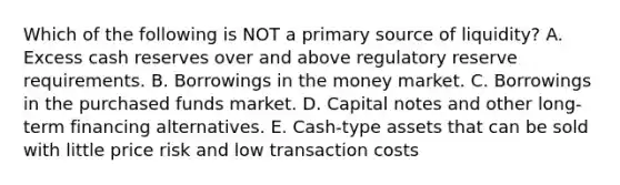 Which of the following is NOT a primary source of liquidity? A. Excess cash reserves over and above regulatory reserve requirements. B. Borrowings in the money market. C. Borrowings in the purchased funds market. D. Capital notes and other long-term financing alternatives. E. Cash-type assets that can be sold with little price risk and low transaction costs