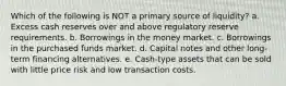 Which of the following is NOT a primary source of liquidity? a. Excess cash reserves over and above regulatory reserve requirements. b. Borrowings in the money market. c. Borrowings in the purchased funds market. d. Capital notes and other long-term financing alternatives. e. Cash-type assets that can be sold with little price risk and low transaction costs.