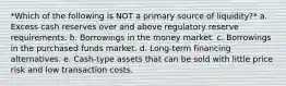 *Which of the following is NOT a primary source of liquidity?* a. Excess cash reserves over and above regulatory reserve requirements. b. Borrowings in the money market. c. Borrowings in the purchased funds market. d. Long-term financing alternatives. e. Cash-type assets that can be sold with little price risk and low transaction costs.