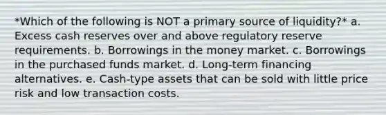 *Which of the following is NOT a primary source of liquidity?* a. Excess cash reserves over and above regulatory reserve requirements. b. Borrowings in the money market. c. Borrowings in the purchased funds market. d. Long-term financing alternatives. e. Cash-type assets that can be sold with little price risk and low transaction costs.