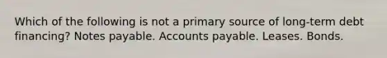 Which of the following is not a primary source of long-term debt financing? Notes payable. Accounts payable. Leases. Bonds.