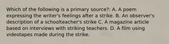 Which of the following is a primary source?: A. A poem expressing the writer's feelings after a strike. B. An observer's description of a schoolteacher's strike C. A magazine article based on interviews with striking teachers. D. A film using videotapes made during the strike.