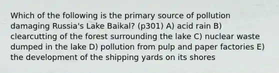 Which of the following is the primary source of pollution damaging Russia's Lake Baikal? (p301) A) acid rain B) clearcutting of the forest surrounding the lake C) nuclear waste dumped in the lake D) pollution from pulp and paper factories E) the development of the shipping yards on its shores