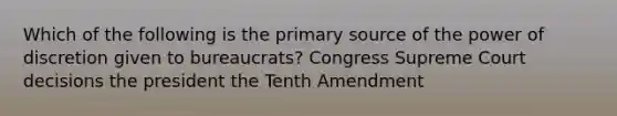 Which of the following is the primary source of the power of discretion given to bureaucrats? Congress Supreme Court decisions the president the Tenth Amendment