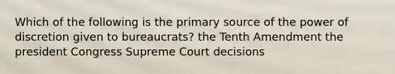 Which of the following is the primary source of the power of discretion given to bureaucrats? the Tenth Amendment the president Congress Supreme Court decisions