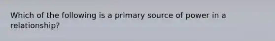 Which of the following is a primary source of power in a relationship?