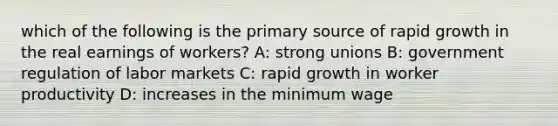 which of the following is the primary source of rapid growth in the real earnings of workers? A: strong unions B: government regulation of labor markets C: rapid growth in worker productivity D: increases in the minimum wage