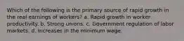 Which of the following is the primary source of rapid growth in the real earnings of workers? a. Rapid growth in worker productivity. b. Strong unions. c. Government regulation of labor markets. d. Increases in the minimum wage.
