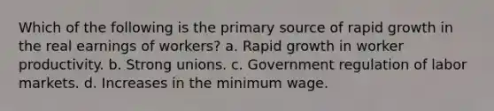 Which of the following is the primary source of rapid growth in the real earnings of workers? a. Rapid growth in worker productivity. b. Strong unions. c. Government regulation of labor markets. d. Increases in the minimum wage.