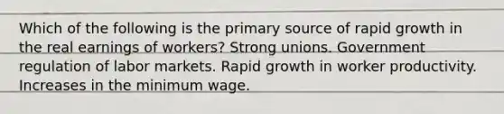 Which of the following is the primary source of rapid growth in the real earnings of workers? Strong unions. Government regulation of labor markets. Rapid growth in worker productivity. Increases in the minimum wage.