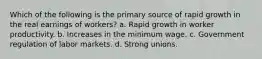 Which of the following is the primary source of rapid growth in the real earnings of workers? a. Rapid growth in worker productivity. b. Increases in the minimum wage. c. Government regulation of labor markets. d. Strong unions.