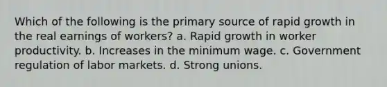 Which of the following is the primary source of rapid growth in the real earnings of workers? a. Rapid growth in worker productivity. b. Increases in the minimum wage. c. Government regulation of labor markets. d. Strong unions.