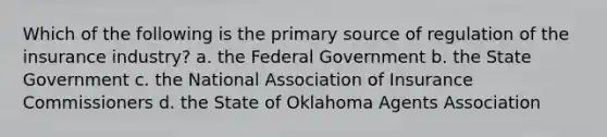 Which of the following is the primary source of regulation of the insurance industry? a. the Federal Government b. the State Government c. the National Association of Insurance Commissioners d. the State of Oklahoma Agents Association