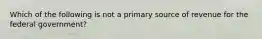 Which of the following is not a primary source of revenue for the federal government?