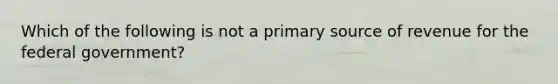 Which of the following is not a primary source of revenue for the federal government?