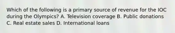 Which of the following is a primary source of revenue for the IOC during the Olympics? A. Television coverage B. Public donations C. Real estate sales D. International loans