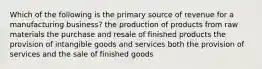 Which of the following is the primary source of revenue for a manufacturing business? the production of products from raw materials the purchase and resale of finished products the provision of intangible goods and services both the provision of services and the sale of finished goods