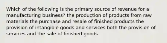 Which of the following is the primary source of revenue for a manufacturing business? the production of products from raw materials the purchase and resale of finished products the provision of intangible goods and services both the provision of services and the sale of finished goods