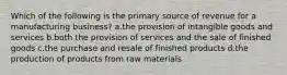 Which of the following is the primary source of revenue for a manufacturing business? a.the provision of intangible goods and services b.both the provision of services and the sale of finished goods c.the purchase and resale of finished products d.the production of products from raw materials