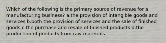 Which of the following is the primary source of revenue for a manufacturing business? a.the provision of intangible goods and services b.both the provision of services and the sale of finished goods c.the purchase and resale of finished products d.the production of products from raw materials