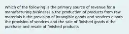 Which of the following is the primary source of revenue for a manufacturing business? a.the production of products from raw materials b.the provision of intangible goods and services c.both the provision of services and the sale of finished goods d.the purchase and resale of finished products