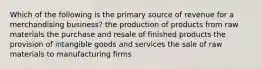 Which of the following is the primary source of revenue for a merchandising business? the production of products from raw materials the purchase and resale of finished products the provision of intangible goods and services the sale of raw materials to manufacturing firms