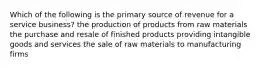 Which of the following is the primary source of revenue for a service business? the production of products from raw materials the purchase and resale of finished products providing intangible goods and services the sale of raw materials to manufacturing firms