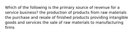 Which of the following is the primary source of revenue for a service business? the production of products from raw materials the purchase and resale of finished products providing intangible goods and services the sale of raw materials to manufacturing firms