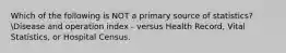 Which of the following is NOT a primary source of statistics?Disease and operation index - versus Health Record, Vital Statistics, or Hospital Census.