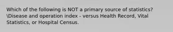 Which of the following is NOT a primary source of statistics?Disease and operation index - versus Health Record, Vital Statistics, or Hospital Census.