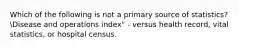 Which of the following is not a primary source of statistics?Disease and operations index" - versus health record, vital statistics, or hospital census.