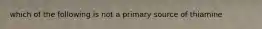 which of the following is not a primary source of thiamine