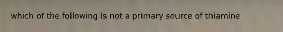 which of the following is not a primary source of thiamine