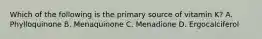 Which of the following is the primary source of vitamin K? A. Phylloquinone B. Menaquinone C. Menadione D. Ergocalciferol