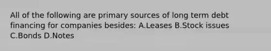 All of the following are primary sources of long term debt financing for companies besides: A.Leases B.Stock issues C.Bonds D.Notes