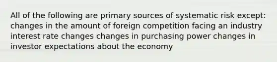 All of the following are primary sources of systematic risk except: changes in the amount of foreign competition facing an industry interest rate changes changes in purchasing power changes in investor expectations about the economy