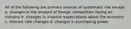 All of the following are primary sources of systematic risk except a. changes in the amount of foreign competition facing an industry b. changes in investor expectations about the economy c. interest rate changes d. changes in purchasing power