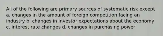 All of the following are primary sources of systematic risk except a. changes in the amount of foreign competition facing an industry b. changes in investor expectations about the economy c. interest rate changes d. changes in purchasing power