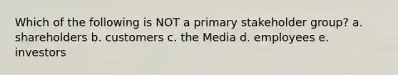 Which of the following is NOT a primary stakeholder group? a. shareholders b. customers c. the Media d. employees e. investors