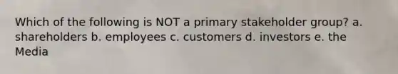 Which of the following is NOT a primary stakeholder group? a. shareholders b. employees c. customers d. investors e. the Media