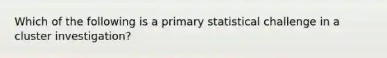 Which of the following is a primary statistical challenge in a cluster investigation?